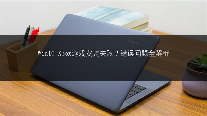 Win10 Xbox游戏安装失败?错误问题全解析