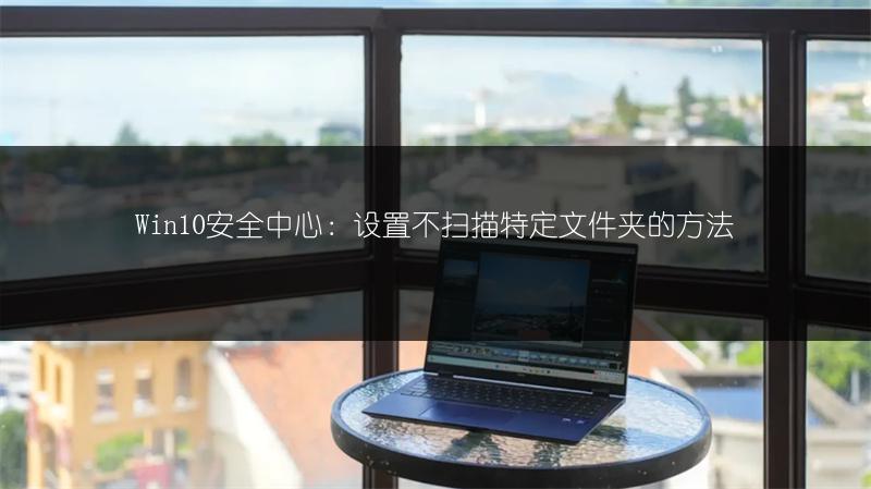 Win10安全中心:设置不扫描特定文件夹的方法
